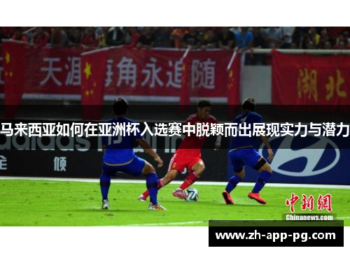 马来西亚如何在亚洲杯入选赛中脱颖而出展现实力与潜力 马来西亚如何在亚洲杯入选赛中脱颖而出展现实力与潜力