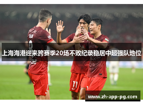 上海海港迎来跨赛季20场不败纪录稳居中超强队地位 上海海港迎来跨赛季20场不败纪录稳居中超强队地位